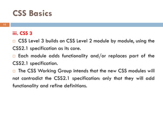 CSS Basics
iii. CSS 3
 CSS Level 3 builds on CSS Level 2 module by module, using the
CSS2.1 specification as its core.
 Each module adds functionality and/or replaces part of the
CSS2.1 specification.
 The CSS Working Group intends that the new CSS modules will
not contradict the CSS2.1 specification: only that they will add
functionality and refine definitions.
11
 