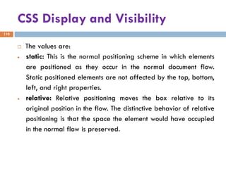 CSS Display and Visibility
110
 The values are:
• static: This is the normal positioning scheme in which elements
are positioned as they occur in the normal document flow.
Static positioned elements are not affected by the top, bottom,
left, and right properties.
• relative: Relative positioning moves the box relative to its
original position in the flow. The distinctive behavior of relative
positioning is that the space the element would have occupied
in the normal flow is preserved.
 