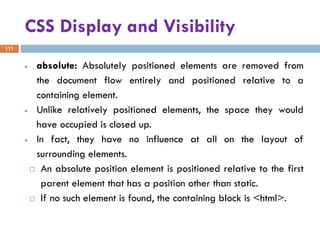 CSS Display and Visibility
111
• absolute: Absolutely positioned elements are removed from
the document flow entirely and positioned relative to a
containing element.
• Unlike relatively positioned elements, the space they would
have occupied is closed up.
• In fact, they have no influence at all on the layout of
surrounding elements.
 An absolute position element is positioned relative to the first
parent element that has a position other than static.
 If no such element is found, the containing block is <html>.
 