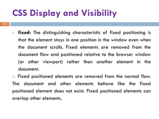 CSS Display and Visibility
112
• fixed: The distinguishing characteristic of fixed positioning is
that the element stays in one position in the window even when
the document scrolls. Fixed elements are removed from the
document flow and positioned relative to the browser window
(or other viewport) rather than another element in the
document.
 Fixed positioned elements are removed from the normal flow.
The document and other elements behave like the fixed
positioned element does not exist. Fixed positioned elements can
overlap other elements.
 