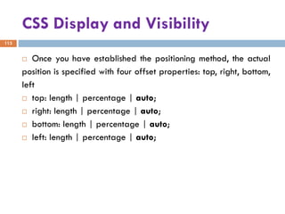 CSS Display and Visibility
113
 Once you have established the positioning method, the actual
position is specified with four offset properties: top, right, bottom,
left
 top: length | percentage | auto;
 right: length | percentage | auto;
 bottom: length | percentage | auto;
 left: length | percentage | auto;
 