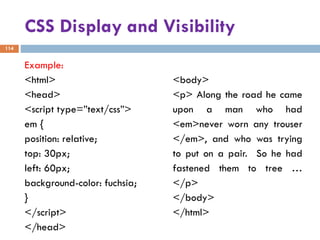 CSS Display and Visibility
Example:
<html>
<head>
<script type=”text/css”>
em {
position: relative;
top: 30px;
left: 60px;
background-color: fuchsia;
}
</script>
</head>
<body>
<p> Along the road he came
upon a man who had
<em>never worn any trouser
</em>, and who was trying
to put on a pair. So he had
fastened them to tree …
</p>
</body>
</html>
114
 