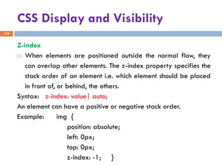 CSS Display and Visibility
116
Z-index
 When elements are positioned outside the normal flow, they
can overlap other elements. The z-index property specifies the
stack order of an element i.e. which element should be placed
in front of, or behind, the others.
Syntax: z-index: value| auto;
An element can have a positive or negative stack order.
Example: img {
position: absolute;
left: 0px;
top: 0px;
z-index: -1; }
 