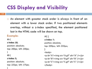CSS Display and Visibility
117
 An element with greater stack order is always in front of an
element with a lower stack order. If two positioned elements
overlap, without a z-index specified, the element positioned
last in the HTML code will be shown on top.
Example:
#A {
z-index: 10;
position: absolute;
top: 200px; left: 200px;
}
#B {
z-index: 5;
position: absolute;
top: 225px; left: 175px;
}
#C {
z-index: 1;
position: absolute;
top: 250px; left: 225px;
}
<body>
<p id="A"><img src="A.gif" alt="A" /></p>
<p id="B"><img src="B.gif" alt="B" /></p>
<p id="C"><img src="C.gif" alt="C" /></p>
</body>
 