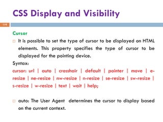 CSS Display and Visibility
119
Cursor
 It is possible to set the type of cursor to be displayed on HTML
elements. This property specifies the type of cursor to be
displayed for the pointing device.
Syntax:
cursor: url | auto | crosshair | default | pointer | move | e-
resize | ne-resize | nw-resize | n-resize | se-resize | sw-resize |
s-resize | w-resize | text | wait | help;
 auto: The User Agent determines the cursor to display based
on the current context.
 