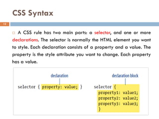 CSS Syntax
 A CSS rule has two main parts: a selector, and one or more
declarations. The selector is normally the HTML element you want
to style. Each declaration consists of a property and a value. The
property is the style attribute you want to change. Each property
has a value.
12
 