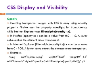 CSS Display and Visibility
121
Opacity
 Creating transparent images with CSS is easy using opacity
property. Firefox uses the property opacity:x for transparency,
while Internet Explorer uses filter:alpha(opacity=x).
 In Firefox (opacity:x) x can be a value from 0.0 - 1.0. A lower
value makes the element more transparent.
 In Internet Explorer (filter:alpha(opacity=x)) x can be a value
from 0 - 100. A lower value makes the element more transparent.
 Example:
<img src="klematis.jpg" width="150" height="113"
alt="klematis" style="opacity:0.4; filter:alpha(opacity=40);" />
 
