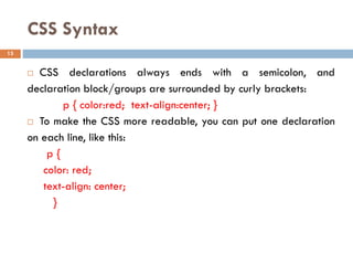 CSS Syntax
 CSS declarations always ends with a semicolon, and
declaration block/groups are surrounded by curly brackets:
p { color:red; text-align:center; }
 To make the CSS more readable, you can put one declaration
on each line, like this:
p {
color: red;
text-align: center;
}
13
 