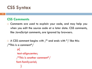 CSS Syntax
CSS Comments
 Comments are used to explain your code, and may help you
when you edit the source code at a later date. CSS comments,
like JavaScript comments, are ignored by browsers.
 A CSS comment begins with /* and ends with */ like this:
/*This is a comment*/
p{
text-align:center;
/*This is another comment*/
font-family:arial;
}
14
 