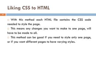 Liking CSS to HTML
 With this method each HTML file contains the CSS code
needed to style the page.
 This means any changes you want to make to one page, will
have to be made to all.
 This method can be good if you need to style only one page,
or if you want different pages to have varying styles.
17
 
