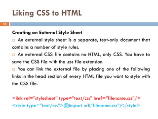 Liking CSS to HTML
Creating an External Style Sheet
 An external style sheet is a separate, text-only document that
contains a number of style rules.
 An external CSS file contains no HTML, only CSS. You have to
save the CSS file with the .css file extension.
 You can link the external file by placing one of the following
links in the head section of every HTML file you want to style with
the CSS file.
<link rel=”stylesheet” type=”text/css” href=”filename.css”/>
<style type=”text/css”>@import url(“filename.css”)</style>
18
 
