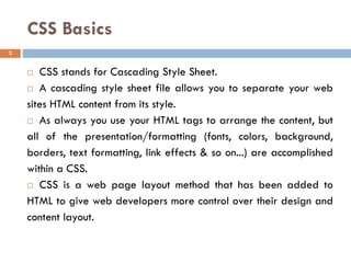 CSS Basics
 CSS stands for Cascading Style Sheet.
 A cascading style sheet file allows you to separate your web
sites HTML content from its style.
 As always you use your HTML tags to arrange the content, but
all of the presentation/formatting (fonts, colors, background,
borders, text formatting, link effects & so on...) are accomplished
within a CSS.
 CSS is a web page layout method that has been added to
HTML to give web developers more control over their design and
content layout.
2
 