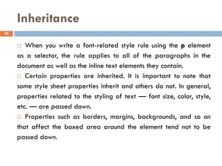 Inheritance
 When you write a font-related style rule using the p element
as a selector, the rule applies to all of the paragraphs in the
document as well as the inline text elements they contain.
 Certain properties are inherited. It is important to note that
some style sheet properties inherit and others do not. In general,
properties related to the styling of text — font size, color, style,
etc. — are passed down.
 Properties such as borders, margins, backgrounds, and so on
that affect the boxed area around the element tend not to be
passed down.
20
 