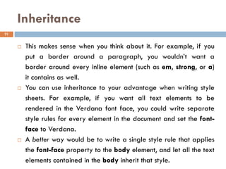 Inheritance
 This makes sense when you think about it. For example, if you
put a border around a paragraph, you wouldn’t want a
border around every inline element (such as em, strong, or a)
it contains as well.
 You can use inheritance to your advantage when writing style
sheets. For example, if you want all text elements to be
rendered in the Verdana font face, you could write separate
style rules for every element in the document and set the font-
face to Verdana.
 A better way would be to write a single style rule that applies
the font-face property to the body element, and let all the text
elements contained in the body inherit that style.
21
 