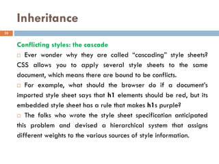 Inheritance
Conflicting styles: the cascade
 Ever wonder why they are called “cascading” style sheets?
CSS allows you to apply several style sheets to the same
document, which means there are bound to be conflicts.
 For example, what should the browser do if a document’s
imported style sheet says that h1 elements should be red, but its
embedded style sheet has a rule that makes h1s purple?
 The folks who wrote the style sheet specification anticipated
this problem and devised a hierarchical system that assigns
different weights to the various sources of style information.
23
 