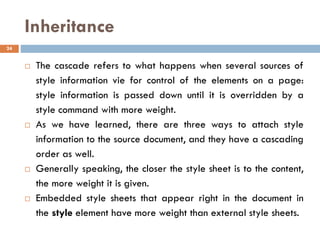 Inheritance
 The cascade refers to what happens when several sources of
style information vie for control of the elements on a page:
style information is passed down until it is overridden by a
style command with more weight.
 As we have learned, there are three ways to attach style
information to the source document, and they have a cascading
order as well.
 Generally speaking, the closer the style sheet is to the content,
the more weight it is given.
 Embedded style sheets that appear right in the document in
the style element have more weight than external style sheets.
24
 