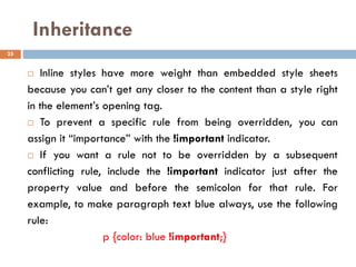 Inheritance
 Inline styles have more weight than embedded style sheets
because you can’t get any closer to the content than a style right
in the element’s opening tag.
 To prevent a specific rule from being overridden, you can
assign it “importance” with the !important indicator.
 If you want a rule not to be overridden by a subsequent
conflicting rule, include the !important indicator just after the
property value and before the semicolon for that rule. For
example, to make paragraph text blue always, use the following
rule:
p {color: blue !important;}
25
 