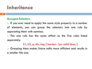 Inheritance
Grouped Selectors
 If you ever need to apply the same style property to a number
of elements, you can group the selectors into one rule by
separating them with commas.
 This one rule has the same effect as the five rules listed
separately.
h1, h2, p, div, img { border: 1px solid blue; }
 Grouping them makes future edits more efficient and results in
a smaller file size.
27
 