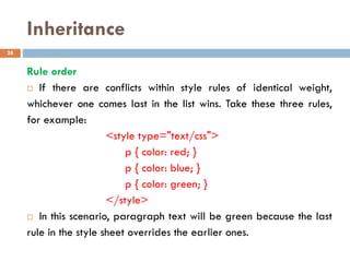 Inheritance
Rule order
 If there are conflicts within style rules of identical weight,
whichever one comes last in the list wins. Take these three rules,
for example:
<style type="text/css">
p { color: red; }
p { color: blue; }
p { color: green; }
</style>
 In this scenario, paragraph text will be green because the last
rule in the style sheet overrides the earlier ones.
28
 