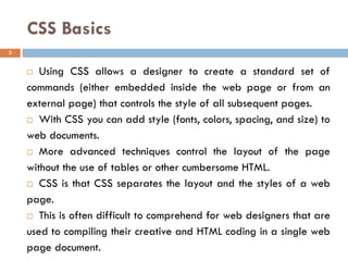 CSS Basics
 Using CSS allows a designer to create a standard set of
commands (either embedded inside the web page or from an
external page) that controls the style of all subsequent pages.
 With CSS you can add style (fonts, colors, spacing, and size) to
web documents.
 More advanced techniques control the layout of the page
without the use of tables or other cumbersome HTML.
 CSS is that CSS separates the layout and the styles of a web
page.
 This is often difficult to comprehend for web designers that are
used to compiling their creative and HTML coding in a single web
page document.
3
 
