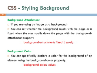 CSS - Styling Background
Background Attachment
 If you are using an image as a background.
 You can set whether the background scrolls with the page or is
fixed when the user scrolls down the page with the background-
attachment property
background-attachment: fixed | scroll;
Background Color
 You can specifically declare a color for the background of an
element using the background-color property.
background-color: value;
31
 