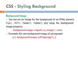 CSS - Styling Background
Background Image
 You can set an image for the background of an HTML element
(<p>, <h1>, <body>, <table>, etc) using the background-
image property.
background-image: url(path_to_image) | none;
 Example: this sets background image of paragraphs
p { background-image: url("tulips.jpg"); }
33
 