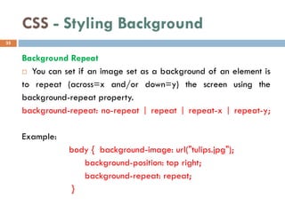 CSS - Styling Background
Background Repeat
 You can set if an image set as a background of an element is
to repeat (across=x and/or down=y) the screen using the
background-repeat property.
background-repeat: no-repeat | repeat | repeat-x | repeat-y;
Example:
body { background-image: url("tulips.jpg");
background-position: top right;
background-repeat: repeat;
}
35
 