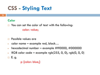 CSS - Styling Text
Color
 You can set the color of text with the following:
color: value;
 Possible values are
• color name – example red, black…
• hexadecimal number – example #ff0000, #000000
• RGB color code – example rgb(255, 0, 0), rgb(0, 0, 0)
 E. g.
p {color: blue;}
36
 