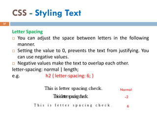 CSS - Styling Text
Letter Spacing
 You can adjust the space between letters in the following
manner.
 Setting the value to 0, prevents the text from justifying. You
can use negative values.
 Negative values make the text to overlap each other.
letter-spacing: normal | length;
e.g. h2 { letter-spacing: 6; }
37
Normal
-2
6
 