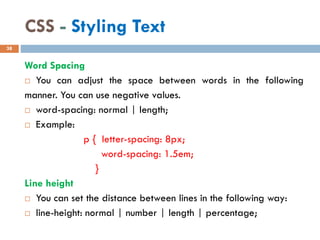 CSS - Styling Text
Word Spacing
 You can adjust the space between words in the following
manner. You can use negative values.
 word-spacing: normal | length;
 Example:
p { letter-spacing: 8px;
word-spacing: 1.5em;
}
Line height
 You can set the distance between lines in the following way:
 line-height: normal | number | length | percentage;
38
 