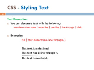 CSS - Styling Text
Text Decoration
 You can decorate text with the following:
text-decoration: none | underline | overline | line through | blink;
 Examples:
h2 { text-decoration: line through; }
This text is underlined.
This text has a line through it.
40
This text is overlined.
 