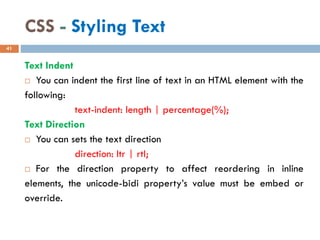 CSS - Styling Text
Text Indent
 You can indent the first line of text in an HTML element with the
following:
text-indent: length | percentage(%);
Text Direction
 You can sets the text direction
direction: ltr | rtl;
 For the direction property to affect reordering in inline
elements, the unicode-bidi property’s value must be embed or
override.
41
 