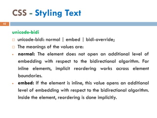 CSS - Styling Text
unicode-bidi
 unicode-bidi: normal | embed | bidi-override;
 The meanings of the values are:
• normal: The element does not open an additional level of
embedding with respect to the bidirectional algorithm. For
inline elements, implicit reordering works across element
boundaries.
• embed: If the element is inline, this value opens an additional
level of embedding with respect to the bidirectional algorithm.
Inside the element, reordering is done implicitly.
42
 