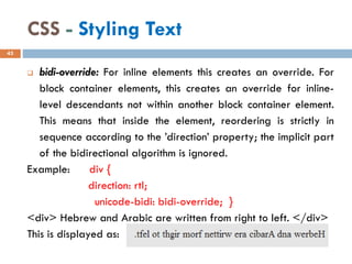 CSS - Styling Text
❑ bidi-override: For inline elements this creates an override. For
block container elements, this creates an override for inline-
level descendants not within another block container element.
This means that inside the element, reordering is strictly in
sequence according to the ’direction’ property; the implicit part
of the bidirectional algorithm is ignored.
Example: div {
direction: rtl;
unicode-bidi: bidi-override; }
<div> Hebrew and Arabic are written from right to left. </div>
This is displayed as:
43
 