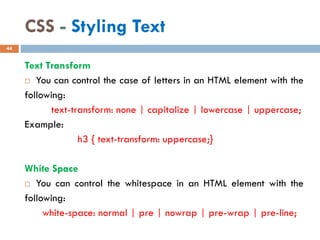 CSS - Styling Text
Text Transform
 You can control the case of letters in an HTML element with the
following:
text-transform: none | capitalize | lowercase | uppercase;
Example:
h3 { text-transform: uppercase;}
White Space
 You can control the whitespace in an HTML element with the
following:
white-space: normal | pre | nowrap | pre-wrap | pre-line;
44
 