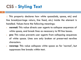 CSS - Styling Text
 This property declares how white space(tab, space, etc) and
line break(carriage return, line feed, etc.) inside the element is
handled. Values have the following meanings:
• normal: This value directs user agents to collapse sequences of
white space, and break lines as necessary to fill line boxes.
• pre: This value prevents user agents from collapsing sequences
of white space. Lines are only broken at preserved newline
characters.
• nowrap: This value collapses white space as for ’normal’, but
suppresses line breaks within text.
45
 
