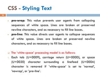 CSS - Styling Text
• pre-wrap: This value prevents user agents from collapsing
sequences of white space. Lines are broken at preserved
newline characters, and as necessary to fill line boxes.
• pre-line: This value directs user agents to collapse sequences
of white space. Lines are broken at preserved newline
characters, and as necessary to fill line boxes.
❑ The ‘white-space’ processing model is as follows:
1. Each tab (U+0009), carriage return (U+000D), or space
(U+0020) character surrounding a linefeed (U+000A)
character is removed if ’white-space’ is set to ’normal’,
’nowrap’, or ’pre-line’.
46
 