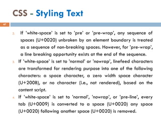 CSS - Styling Text
2. If ’white-space’ is set to ’pre’ or ’pre-wrap’, any sequence of
spaces (U+0020) unbroken by an element boundary is treated
as a sequence of non-breaking spaces. However, for ’pre-wrap’,
a line breaking opportunity exists at the end of the sequence.
3. If ’white-space’ is set to ’normal’ or ’nowrap’, linefeed characters
are transformed for rendering purpose into one of the following
characters: a space character, a zero width space character
(U+200B), or no character (i.e., not rendered), based on the
content script.
4. If ’white-space’ is set to ’normal’, ’nowrap’, or ’pre-line’, every
tab (U+0009) is converted to a space (U+0020) any space
(U+0020) following another space (U+0020) is removed.
47
 