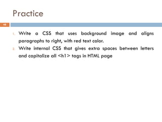 Practice
48
1. Write a CSS that uses background image and aligns
paragraphs to right, with red text color.
2. Write internal CSS that gives extra spaces between letters
and capitalize all <h1> tags in HTML page
 