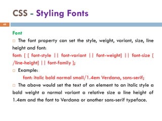 CSS - Styling Fonts
Font
 The font property can set the style, weight, variant, size, line
height and font:
font: [ [ font-style || font-variant || font-weight] || font-size [
/line-height] || font-family ];
 Example:
font: italic bold normal small/1.4em Verdana, sans-serif;
 The above would set the text of an element to an italic style a
bold weight a normal variant a relative size a line height of
1.4em and the font to Verdana or another sans-serif typeface.
49
 