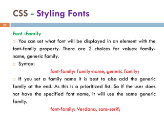 CSS - Styling Fonts
Font -Family
 You can set what font will be displayed in an element with the
font-family property. There are 2 choices for values: family-
name, generic family.
 Syntax:
font-family: family-name, generic family;
 If you set a family name it is best to also add the generic
family at the end. As this is a prioritized list. So if the user does
not have the specified font name, it will use the same generic
family.
font-family: Verdana, sans-serif;
50
 