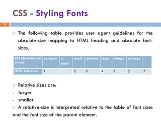 CSS - Styling Fonts
 The following table provides user agent guidelines for the
absolute-size mapping to HTML heading and absolute font-
sizes.
 Relative sizes are:
• larger
• smaller
 A relative-size is interpreted relative to the table of font sizes
and the font size of the parent element.
52
CSS absolute-size
values
xx-small x-
small
small medium large x-large xx-large
HTML font sizes 1 2 3 4 5 6 7
 