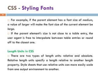 CSS - Styling Fonts
 For example, if the parent element has a font size of medium,
a value of larger will make the font size of the current element be
large.
 If the parent element’s size is not close to a table entry, the
user agent is free to interpolate between table entries or round
off to the closest one.
Length Units in CSS
 There are two types of length units: relative and absolute.
Relative length units specify a length relative to another length
property. Style sheets that use relative units can more easily scale
from one output environment to another.
53
 