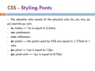 CSS - Styling Fonts
 The absolute units consist of the physical units (in, cm, mm, pt,
pc) and the px unit:
• in: inches — 1in is equal to 2.54cm.
• cm: centimeters
• mm: millimeters
• pt: points — the points used by CSS are equal to 1/72nd of 1
inch.
• pc: picas — 1pc is equal to 12pt.
• px: pixel units — 1px is equal to 0.75pt.
54
 