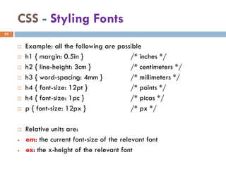 CSS - Styling Fonts
 Example: all the following are possible
 h1 { margin: 0.5in } /* inches */
 h2 { line-height: 3cm } /* centimeters */
 h3 { word-spacing: 4mm } /* millimeters */
 h4 { font-size: 12pt } /* points */
 h4 { font-size: 1pc } /* picas */
 p { font-size: 12px } /* px */
 Relative units are:
• em: the current font-size of the relevant font
• ex: the x-height of the relevant font
55
 