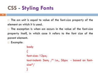 CSS - Styling Fonts
 The em unit is equal to value of the font-size property of the
element on which it is used.
 The exception is when em occurs in the value of the font-size
property itself, in which case it refers to the font size of the
parent element.
 Example:
body
{
font-size: 12px;
text-indent: 3em; /* i.e., 36px - based on font-
size*/
}
56
 