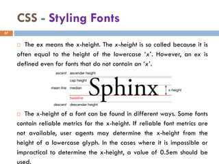 CSS - Styling Fonts
 The ex means the x-height. The x-height is so called because it is
often equal to the height of the lowercase ‘x’. However, an ex is
defined even for fonts that do not contain an ‘x’.
 The x-height of a font can be found in different ways. Some fonts
contain reliable metrics for the x-height. If reliable font metrics are
not available, user agents may determine the x-height from the
height of a lowercase glyph. In the cases where it is impossible or
impractical to determine the x-height, a value of 0.5em should be
used.
57
 