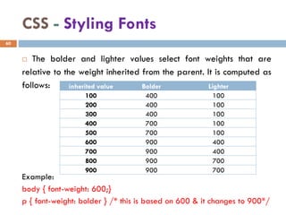 CSS - Styling Fonts
 The bolder and lighter values select font weights that are
relative to the weight inherited from the parent. It is computed as
follows:
Example:
body { font-weight: 600;}
p { font-weight: bolder } /* this is based on 600 & it changes to 900*/
60
inherited value Bolder Lighter
100 400 100
200 400 100
300 400 100
400 700 100
500 700 100
600 900 400
700 900 400
800 900 700
900 900 700
 