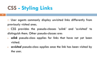 CSS - Styling Links
 User agents commonly display unvisited links differently from
previously visited ones.
 CSS provides the pseudo-classes ’a:link’ and ’a:visited’ to
distinguish them. Other pseudo-classes are:
• a:link pseudo-class applies for links that have not yet been
visited.
• a:visited pseudo-class applies once the link has been visited by
the user.
61
 