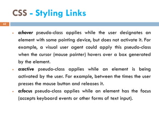 CSS - Styling Links
• a:hover pseudo-class applies while the user designates an
element with some pointing device, but does not activate it. For
example, a visual user agent could apply this pseudo-class
when the cursor (mouse pointer) hovers over a box generated
by the element.
• a:active pseudo-class applies while an element is being
activated by the user. For example, between the times the user
presses the mouse button and releases it.
• a:focus pseudo-class applies while an element has the focus
(accepts keyboard events or other forms of text input).
62
 
